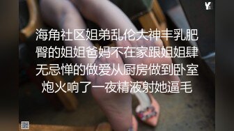 海角社区姐弟乱伦大神丰乳肥臀的姐姐爸妈不在家跟姐姐肆无忌惮的做爱从厨房做到卧室炮火响了一夜精液射她逼毛