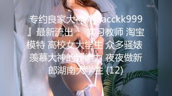 专约良家大神『jaacckk999』最新流出❤️实习教师 淘宝模特 高校女大学生 众多骚婊 羡慕大神的钞能力 夜夜做新郎湖南大学生 (12)