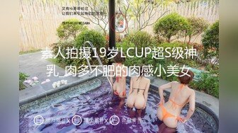 素人拍摄19岁LCUP超S级神乳_肉多不肥的肉感小美女