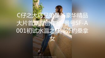 C仔之大鸟兄弟最新豪华精品大片首部原创作品-番号SF-A001初试水温之狂操外约桑拿女