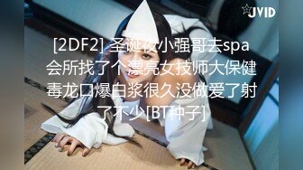 [2DF2] 圣诞夜小强哥去spa会所找了个漂亮女技师大保健毒龙口爆白浆很久没做爱了射了不少[BT种子]