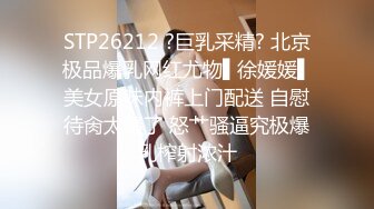 STP26212 ?巨乳采精? 北京极品爆乳网红尤物▌徐媛媛▌美女原味内裤上门配送 自慰待肏太骚了 怒艹骚逼究极爆乳榨射浓汁