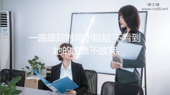 一路跟踪时尚小姐姐 不看到她的鲍鱼不放弃