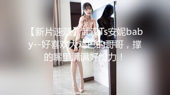 【新片速遞】武汉Ts安妮baby--好喜欢大鸡巴的哥哥，撑的嘴里满满好给力！