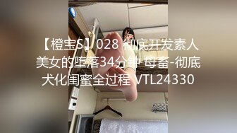 【橙宝S】028 彻底开发素人美女的堕落34分钟 母畜-彻底犬化闺蜜全过程 VTL24330