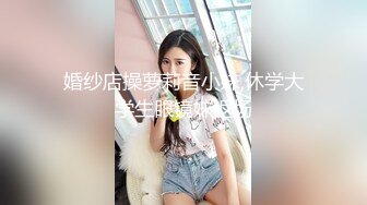 婚纱店操萝莉音小妹,休学大学生眼镜妹返场