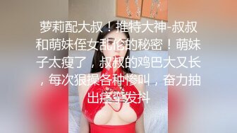 萝莉配大叔！推特大神-叔叔和萌妹侄女乱伦的秘密！萌妹子太瘦了，叔叔的鸡巴大又长，每次狠操各种惨叫，奋力抽出痉挛发抖