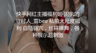 快手网红主播福利姬 固执的守村人_雪bee 私拍大尺度福利 自插骚穴，丝袜裸舞，各种展示超刺激