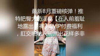 ⚫️⚫️最新8月重磅核弹！推特肥臀大奶淫妻【在人前羞耻地露出内裤】SVIP付费福利，肛交啪啪人前露出花样多非常牛逼