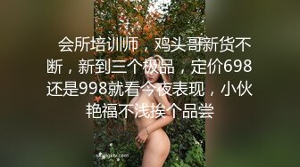   会所培训师，鸡头哥新货不断，新到三个极品，定价698还是998就看今夜表现，小伙艳福不浅挨个品尝