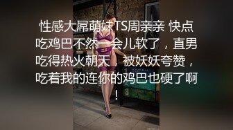 性感大屌萌妹TS周亲亲 快点吃鸡巴不然一会儿软了，直男吃得热火朝天，被妖妖夸赞，吃着我的连你的鸡巴也硬了啊！