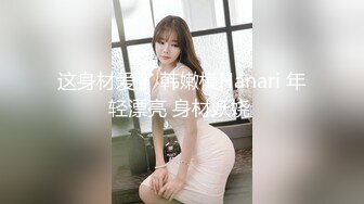 这身材爱了 韩嫩模Hanari 年轻漂亮 身材妖娆 