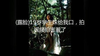 (露脸)19岁学生妹给我口，拍视频拍害羞了