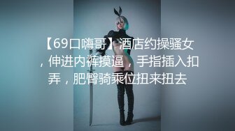 【69口嗨哥】酒店约操骚女，伸进内裤摸逼，手指插入扣弄，肥臀骑乘位扭来扭去