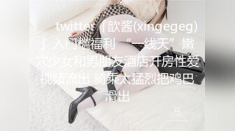 ❤️twitter「歆酱(xingegeg)」入门槛福利 “一线天”嫩穴少女和男朋友酒店开房性爱视频流出 骑乘太猛烈把鸡巴滑出