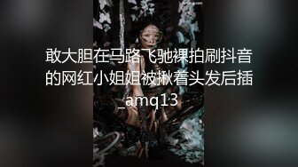 敢大胆在马路飞驰裸拍刷抖音的网红小姐姐被揪着头发后插_amq13