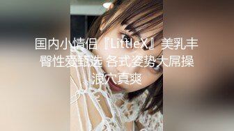 国内小情侣『LittleX』美乳丰臀性爱甄选 各式姿势大屌操浪穴真爽