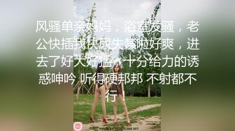 风骚单亲妈妈，浴室发骚，老公快插我快尿失禁啦好爽，进去了好大好猛，十分给力的诱惑呻吟 听得硬邦邦 不射都不行！