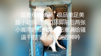 ✿反差母狗幼师✿极品美足美腿小幼师边操边舔脚前后两张小嘴同时被两跟鸡巴塞满给骚逼干的淫水泛滥哭腔呻吟