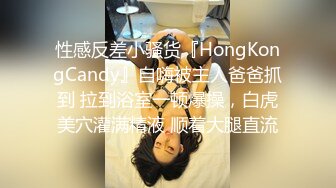 性感反差小骚货『HongKongCandy』自嗨被主人爸爸抓到 拉到浴室一顿爆操，白虎美穴灌满精液 顺着大腿直流