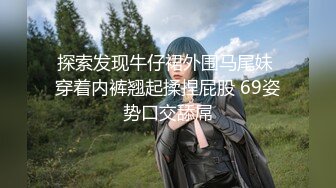 探索发现牛仔裙外围马尾妹 穿着内裤翘起揉捏屁股 69姿势口交舔屌