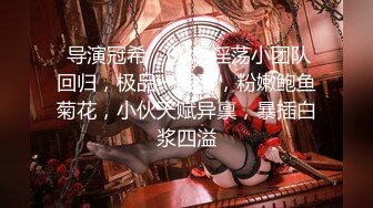  导演冠希，00后淫荡小团队回归，极品一线天，粉嫩鲍鱼菊花，小伙天赋异禀，暴插白浆四溢