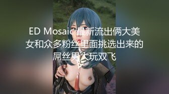 ED Mosaic 最新流出俩大美女和众多粉丝里面挑选出来的屌丝男大玩双飞