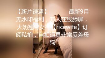 【新片速遞】  ⚫️⚫️最新9月无水印福利，万人在线舔屏，大奶翘臀女神【ricewife】订阅私拍，自扣道具非常反差母狗