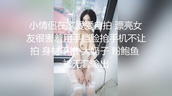 小情侣在家爱爱自拍 漂亮女友很害羞用手挡脸抢手机不让拍 身材不错 大奶子 粉鲍鱼 被无套输出