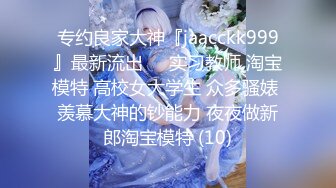 专约良家大神『jaacckk999』最新流出❤️实习教师 淘宝模特 高校女大学生 众多骚婊 羡慕大神的钞能力 夜夜做新郎淘宝模特 (10)