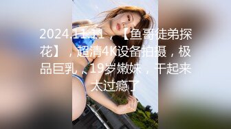 2024.11.11，【鱼哥徒弟探花】，超清4K设备拍摄，极品巨乳，19岁嫩妹，干起来太过瘾了