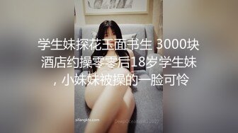 学生妹探花玉面书生 3000块酒店约操零零后18岁学生妹，小妹妹被操的一脸可怜