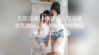 无敌淫骚18小萝莉，双马尾贫乳嫩妹，娇小身材肉丝美腿，爸爸操我小骚逼