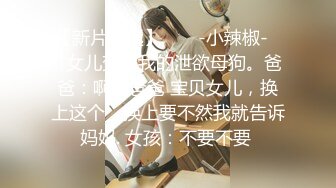 【新片速遞】  ❤️-小辣椒-❤️女儿变成我的泄欲母狗。爸爸：啊啊爸爸 宝贝女儿，换上这个，换上要不然我就告诉妈妈. 女孩：不要不要 