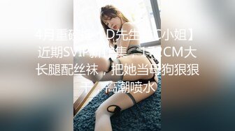 4月重磅推【D先生与C小姐】近期SVIP新作集，172CM大长腿配丝袜，把她当母狗狠狠干，高潮喷水