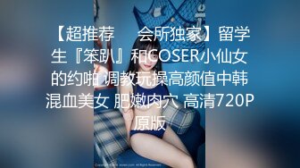 【超推荐❤️会所独家】留学生『笨趴』和COSER小仙女的约啪 调教玩操高颜值中韩混血美女 肥嫩肉穴 高清720P原版